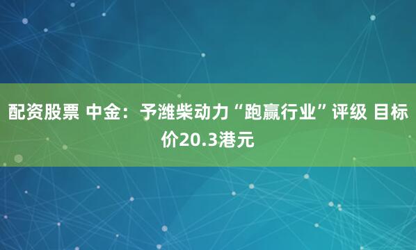 配资股票 中金：予潍柴动力“跑赢行业”评级 目标价20.3港元