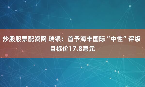 炒股股票配资网 瑞银：首予海丰国际“中性”评级 目标价17.8港元