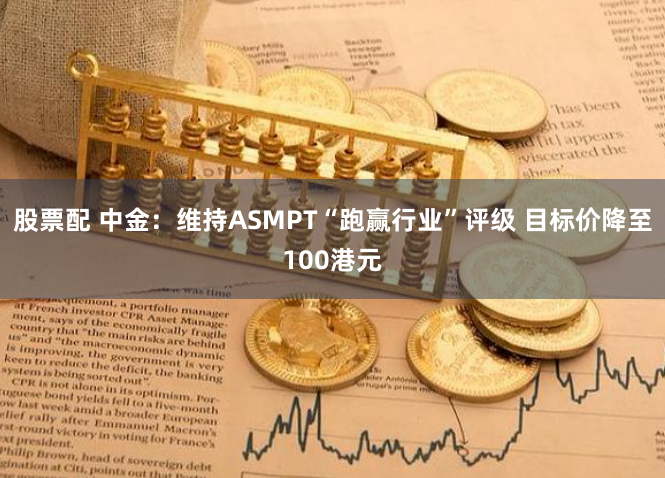 股票配 中金：维持ASMPT“跑赢行业”评级 目标价降至100港元
