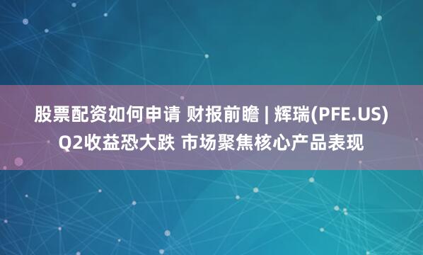 股票配资如何申请 财报前瞻 | 辉瑞(PFE.US)Q2收益恐大跌 市场聚焦核心产品表现