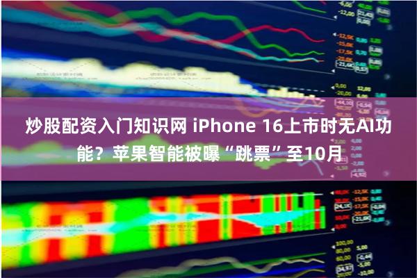 炒股配资入门知识网 iPhone 16上市时无AI功能？苹果智能被曝“跳票”至10月