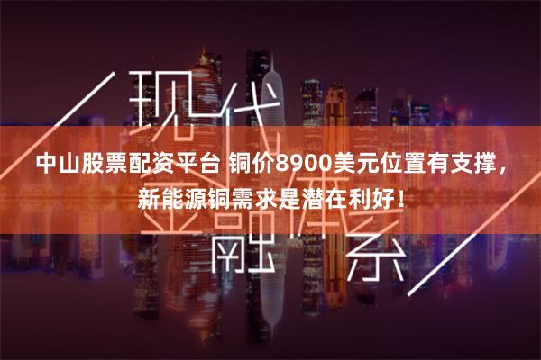 中山股票配资平台 铜价8900美元位置有支撑，新能源铜需求是潜在利好！