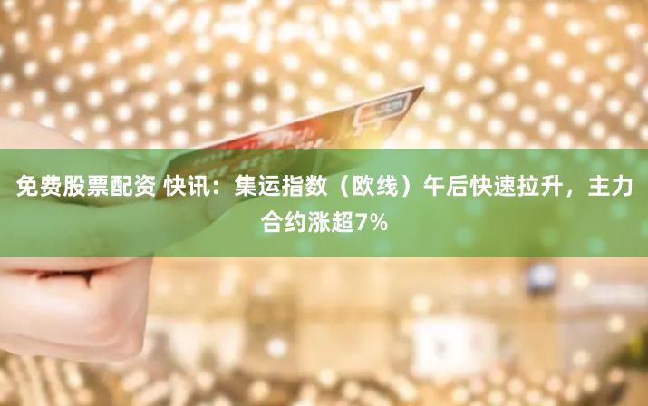免费股票配资 快讯：集运指数（欧线）午后快速拉升，主力合约涨超7%