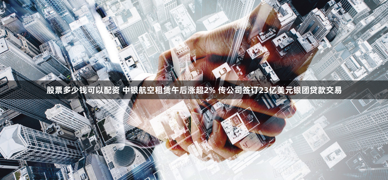 股票多少钱可以配资 中银航空租赁午后涨超2% 传公司签订23亿美元银团贷款交易