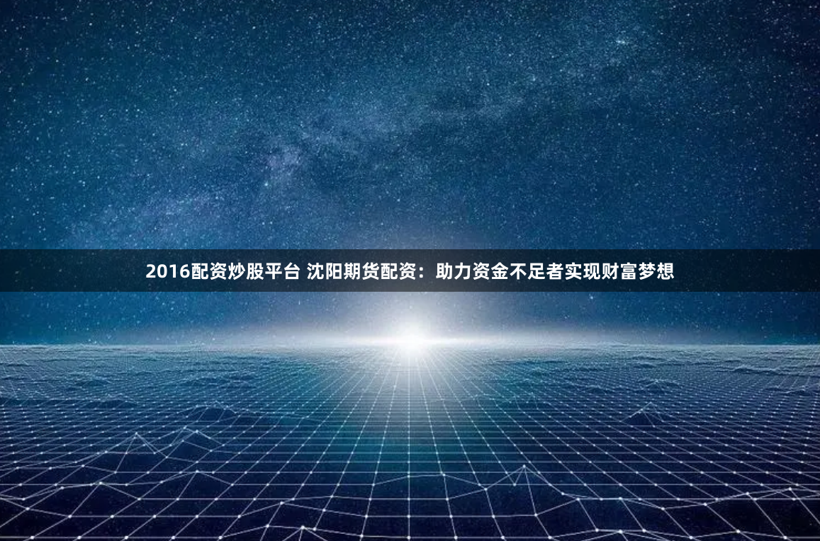 2016配资炒股平台 沈阳期货配资：助力资金不足者实现财富梦想