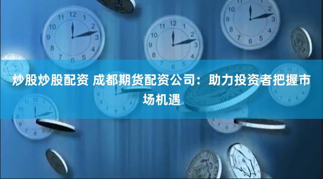 炒股炒股配资 成都期货配资公司：助力投资者把握市场机遇