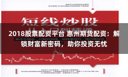 2018股票配资平台 惠州期货配资：解锁财富新密码，助你投资无忧