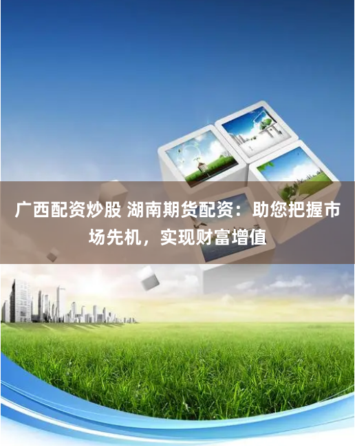 广西配资炒股 湖南期货配资：助您把握市场先机，实现财富增值