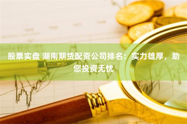 股票实盘 湖南期货配资公司排名：实力雄厚，助您投资无忧