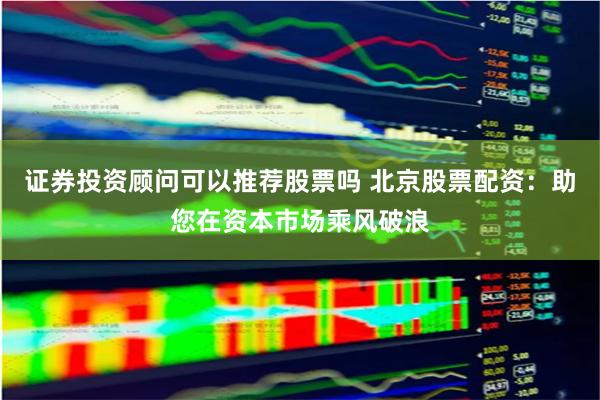 证券投资顾问可以推荐股票吗 北京股票配资：助您在资本市场乘风破浪