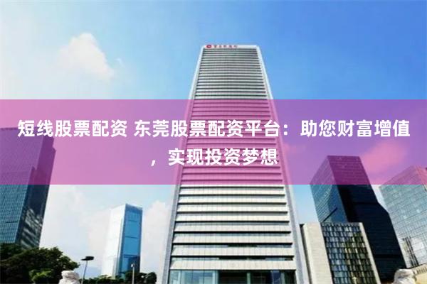 短线股票配资 东莞股票配资平台：助您财富增值，实现投资梦想