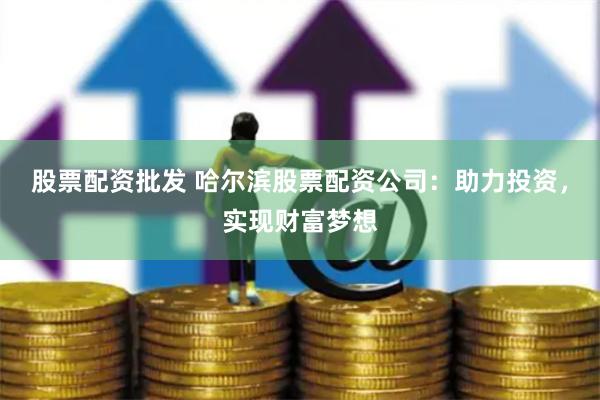 股票配资批发 哈尔滨股票配资公司：助力投资，实现财富梦想