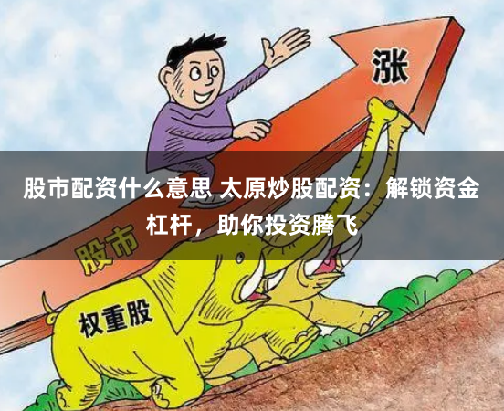 股市配资什么意思 太原炒股配资：解锁资金杠杆，助你投资腾飞