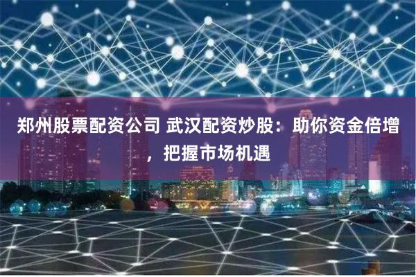 郑州股票配资公司 武汉配资炒股:助你资金倍增,把握市场机遇