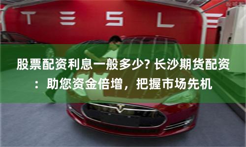 股票配资利息一般多少? 长沙期货配资：助您资金倍增，把握市场先机