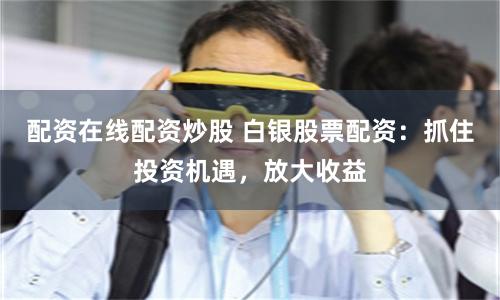 配资在线配资炒股 白银股票配资:抓住投资机遇,放大收益
