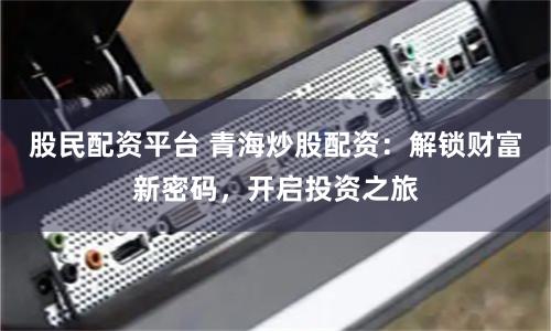 股民配资平台 青海炒股配资：解锁财富新密码，开启投资之旅