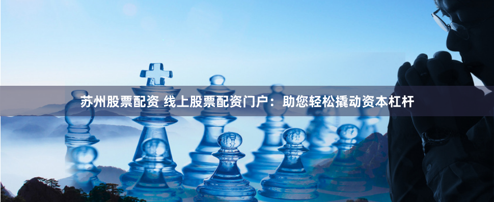 苏州股票配资 线上股票配资门户：助您轻松撬动资本杠杆