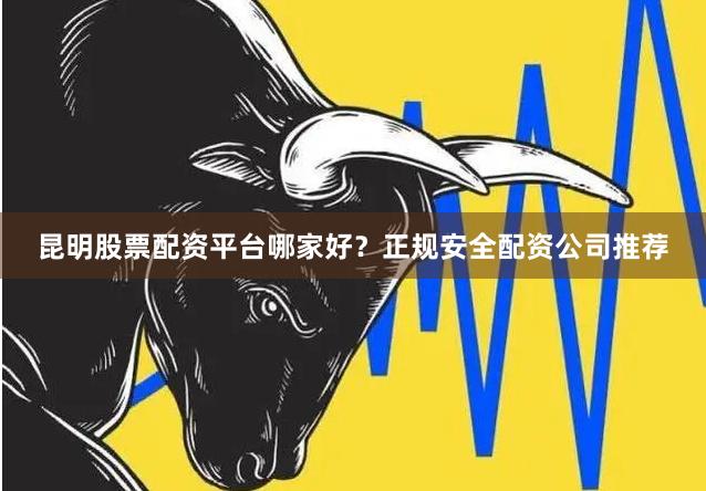 昆明股票配资平台哪家好？正规安全配资公司推荐